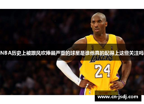 NBA历史上被跟风吹捧最严重的球星是谁他真的配得上这些关注吗